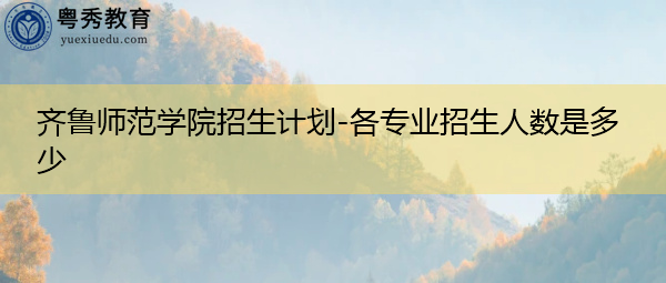 齐鲁师范学院招生计划-各专业招生人数是多少