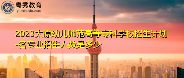 2023太原幼儿师范高等专科学校招生计划-各专业招生人数是多少 2023太原幼儿师范高等专科学校招生计划-各专业招生人数是多少