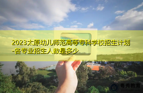 2023太原幼儿师范高等专科学校招生计划-各专业招生人数是多少 2023太原幼儿师范高等专科学校招生计划-各专业招生人数是多少