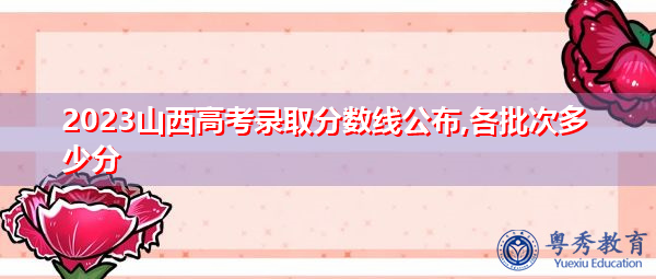 2023山西高考录取分数线公布,各批次多少分 2023山西高考录取分数线公布,各批次多少分