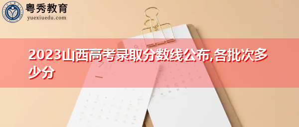2023山西高考录取分数线公布,各批次多少分 2023山西高考录取分数线公布,各批次多少分