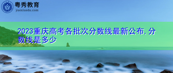 2023重庆高考各批次分数线最新公布,分数线是多少 2023重庆高考各批次分数线最新公布,分数线是多少