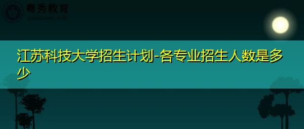 江苏科技大学招生计划-各专业招生人数是多少 江苏科技大学招生计划-各专业招生人数是多少