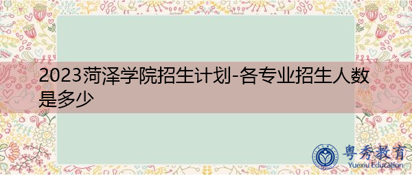 2023菏泽学院招生计划-各专业招生人数是多少 2023菏泽学院招生计划-各专业招生人数是多少