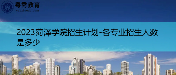 2023菏泽学院招生计划-各专业招生人数是多少 2023菏泽学院招生计划-各专业招生人数是多少