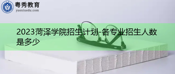 2023菏泽学院招生计划-各专业招生人数是多少 2023菏泽学院招生计划-各专业招生人数是多少