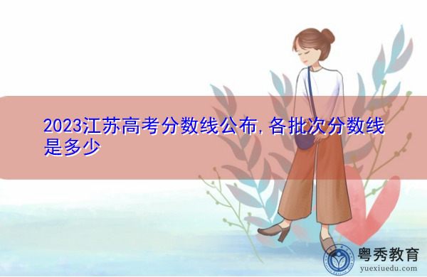 2023江苏高考分数线公布,各批次分数线是多少 2023江苏高考分数线公布,各批次分数线是多少