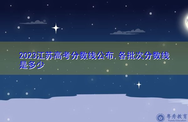 2023江苏高考分数线公布,各批次分数线是多少 2023江苏高考分数线公布,各批次分数线是多少
