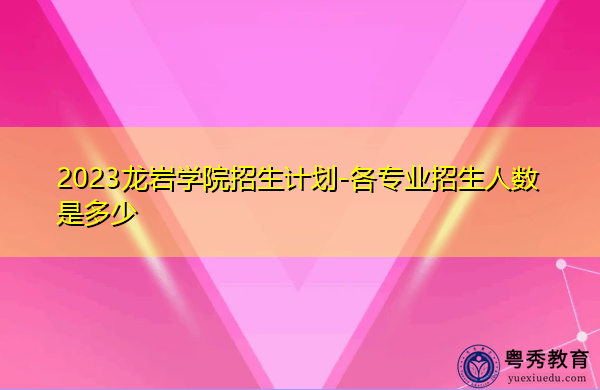 2023龙岩学院招生计划-各专业招生人数是多少