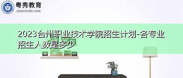 2023台州职业技术学院招生计划-各专业招生人数是多少