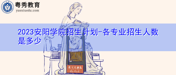 2023安阳学院招生计划-各专业招生人数是多少 2023安阳学院招生计划-各专业招生人数是多少