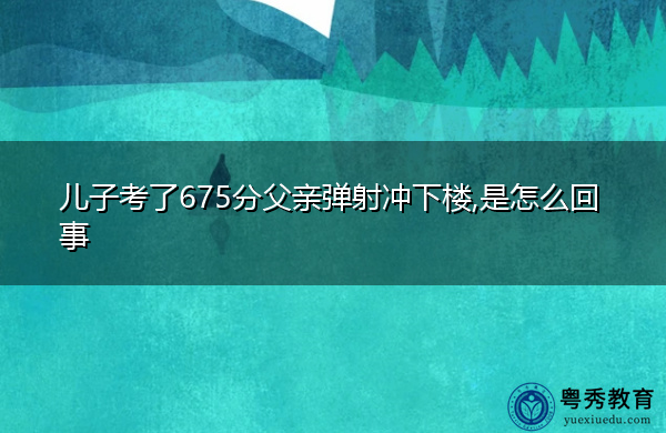 儿子考了675分父亲弹射冲下楼,是怎么回事
