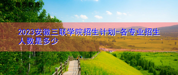 2023安徽三联学院招生计划-各专业招生人数是多少 2023安徽三联学院招生计划-各专业招生人数是多少