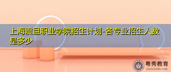 上海震旦职业学院招生计划-各专业招生人数是多少 上海震旦职业学院招生计划-各专业招生人数是多少