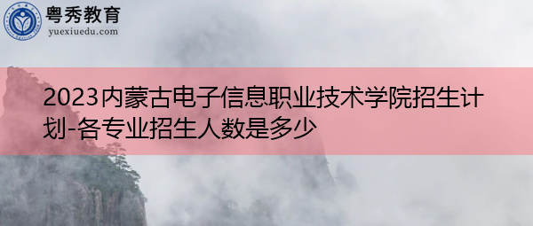2023内蒙古电子信息职业技术学院招生计划-各专业招生人数是多少 2023内蒙古电子信息职业技术学院招生计划-各专业招生人数是多少
