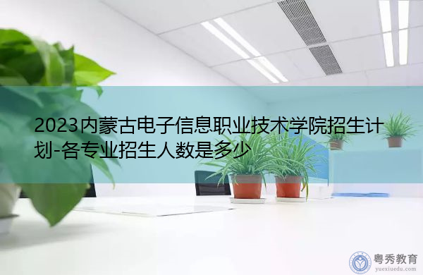 2023内蒙古电子信息职业技术学院招生计划-各专业招生人数是多少 2023内蒙古电子信息职业技术学院招生计划-各专业招生人数是多少