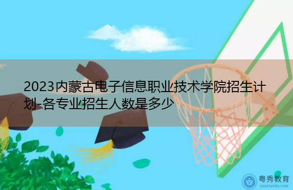2023内蒙古电子信息职业技术学院招生计划-各专业招生人数是多少 2023内蒙古电子信息职业技术学院招生计划-各专业招生人数是多少