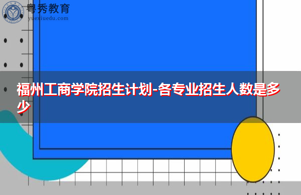 福州工商学院招生计划-各专业招生人数是多少