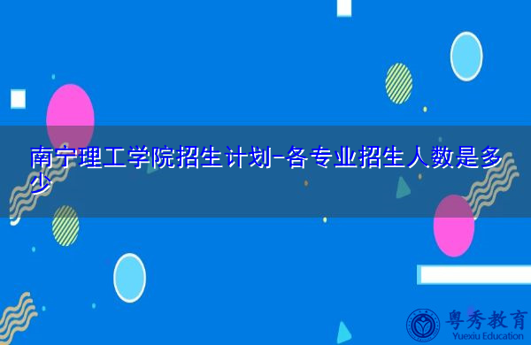 南宁理工学院招生计划-各专业招生人数是多少 南宁理工学院招生计划-各专业招生人数是多少