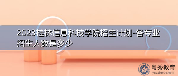 2023桂林信息科技学院招生计划-各专业招生人数是多少