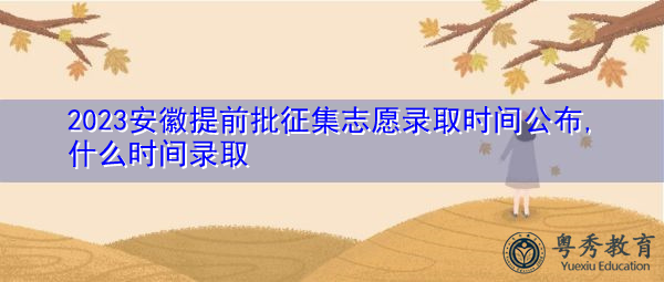 2023安徽提前批征集志愿录取时间公布,什么时间录取