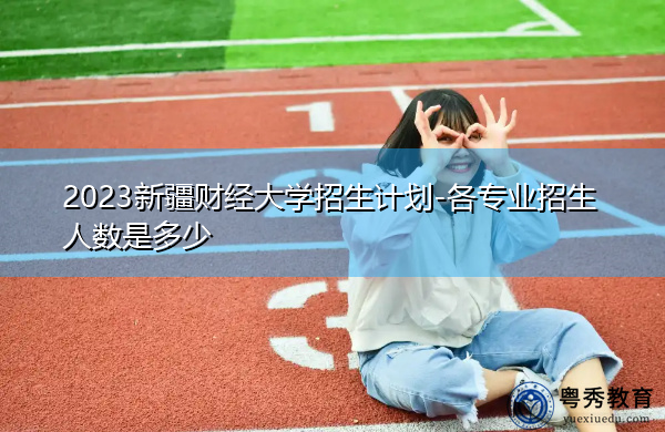 2023新疆财经大学招生计划-各专业招生人数是多少 2023新疆财经大学招生计划-各专业招生人数是多少