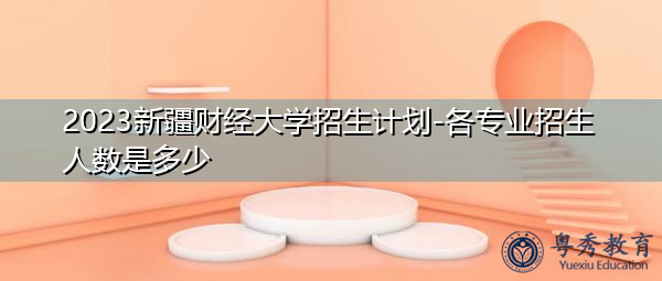 2023新疆财经大学招生计划-各专业招生人数是多少 2023新疆财经大学招生计划-各专业招生人数是多少