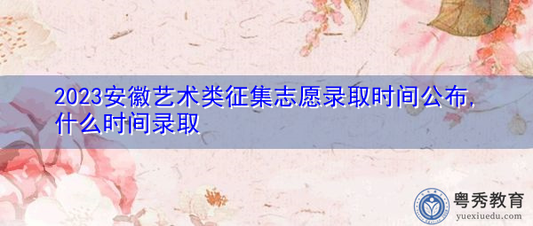 2023安徽艺术类征集志愿录取时间公布,什么时间录取