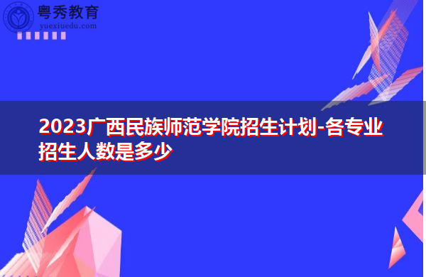 2023广西民族师范学院招生计划-各专业招生人数是多少 2023广西民族师范学院招生计划-各专业招生人数是多少