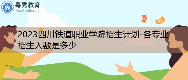 2023四川铁道职业学院招生计划-各专业招生人数是多少 2023四川铁道职业学院招生计划-各专业招生人数是多少