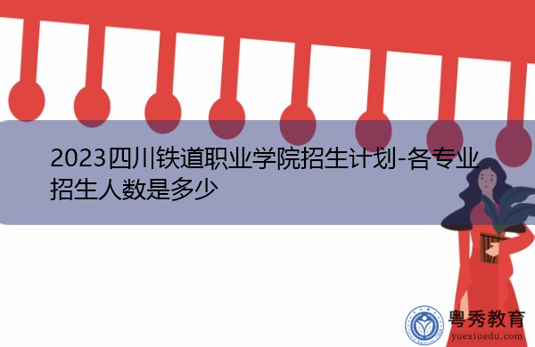 2023四川铁道职业学院招生计划-各专业招生人数是多少 2023四川铁道职业学院招生计划-各专业招生人数是多少