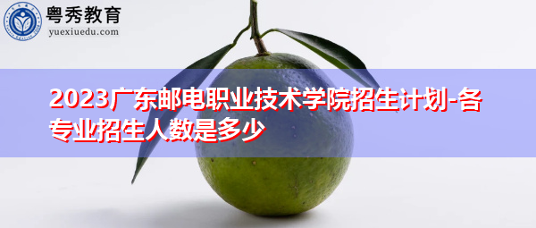 2023广东邮电职业技术学院招生计划-各专业招生人数是多少 2023广东邮电职业技术学院招生计划-各专业招生人数是多少