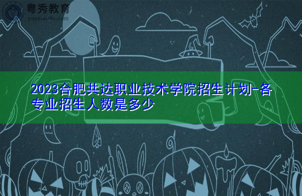 2023合肥共达职业技术学院招生计划-各专业招生人数是多少