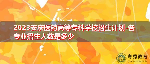 2023安庆医药高等专科学校招生计划-各专业招生人数是多少
