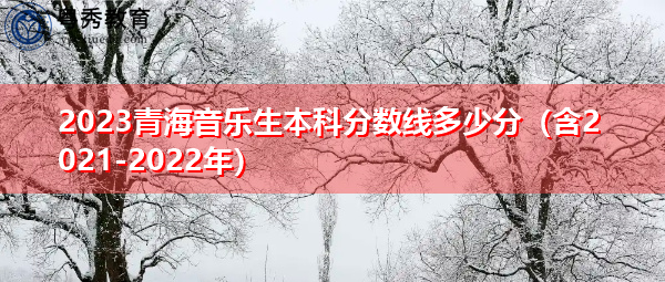 2023青海音乐生本科分数线多少分(含2021-2022年) 2023青海音乐生本科分数线多少分(含2021-2022年)