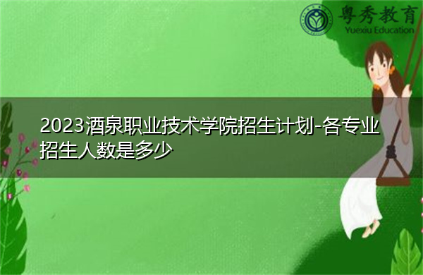 2023酒泉职业技术学院招生计划-各专业招生人数是多少