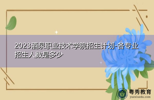 2023酒泉职业技术学院招生计划-各专业招生人数是多少