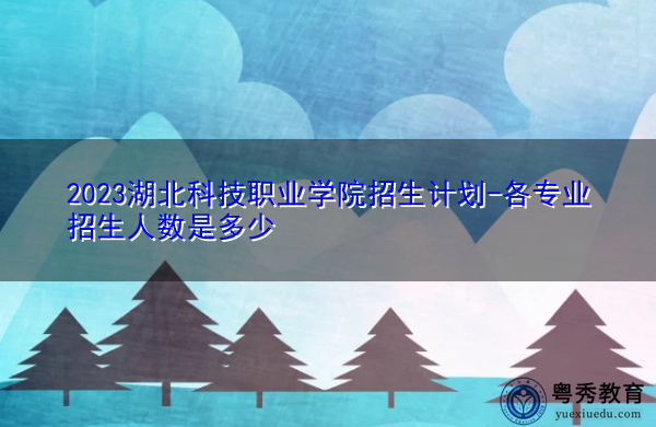 2023湖北科技职业学院招生计划-各专业招生人数是多少 2023湖北科技职业学院招生计划-各专业招生人数是多少