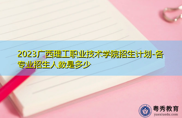 2023广西理工职业技术学院招生计划-各专业招生人数是多少 2023广西理工职业技术学院招生计划-各专业招生人数是多少