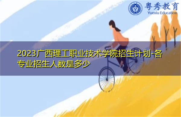 2023广西理工职业技术学院招生计划-各专业招生人数是多少 2023广西理工职业技术学院招生计划-各专业招生人数是多少