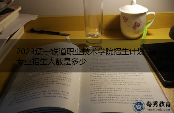2023辽宁铁道职业技术学院招生计划-各专业招生人数是多少 2023辽宁铁道职业技术学院招生计划-各专业招生人数是多少
