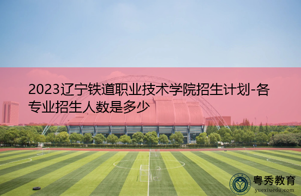 2023辽宁铁道职业技术学院招生计划-各专业招生人数是多少 2023辽宁铁道职业技术学院招生计划-各专业招生人数是多少
