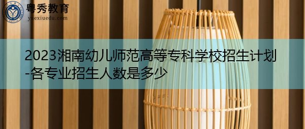2023湘南幼儿师范高等专科学校招生计划-各专业招生人数是多少 2023湘南幼儿师范高等专科学校招生计划-各专业招生人数是多少