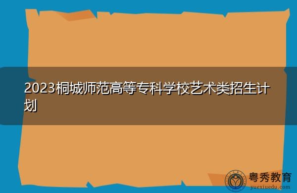 2023桐城师范高等专科学校艺术类招生计划 2023桐城师范高等专科学校艺术类招生计划