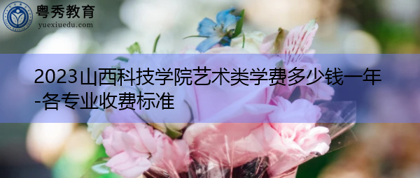 2023山西科技学院艺术类学费多少钱一年-各专业收费标准 2023山西科技学院艺术类学费多少钱一年-各专业收费标准