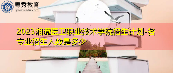 2023湘潭医卫职业技术学院招生计划-各专业招生人数是多少 2023湘潭医卫职业技术学院招生计划-各专业招生人数是多少
