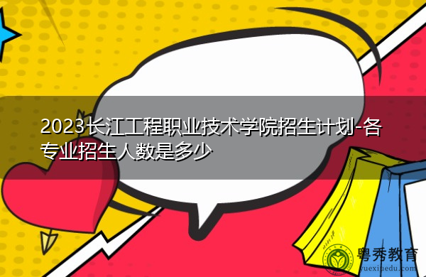 2023长江工程职业技术学院招生计划-各专业招生人数是多少 2023长江工程职业技术学院招生计划-各专业招生人数是多少