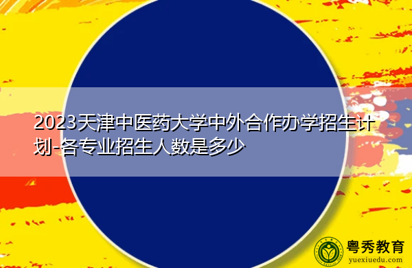 2023天津中医药大学中外合作办学招生计划-各专业招生人数是多少 2023天津中医药大学中外合作办学招生计划-各专业招生人数是多少