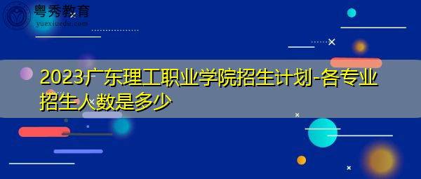 2023广东理工职业学院招生计划-各专业招生人数是多少