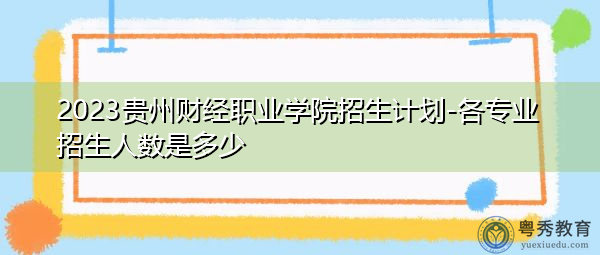 2023贵州财经职业学院招生计划-各专业招生人数是多少 2023贵州财经职业学院招生计划-各专业招生人数是多少